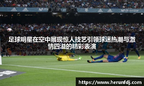 足球明星在空中展现惊人技艺引领球迷热潮与激情四溢的精彩表演
