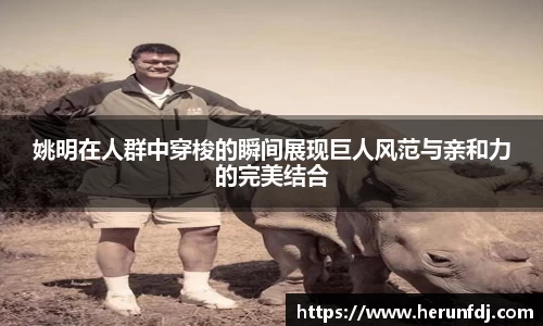 姚明在人群中穿梭的瞬间展现巨人风范与亲和力的完美结合