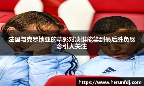 法国与克罗地亚的精彩对决谁能笑到最后胜负悬念引人关注