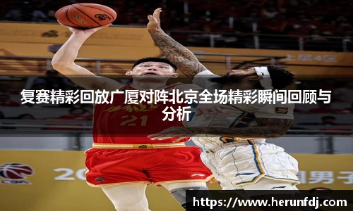 复赛精彩回放广厦对阵北京全场精彩瞬间回顾与分析